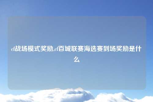 cf战场模式奖励,cf百城联赛海选赛到场奖励是什么