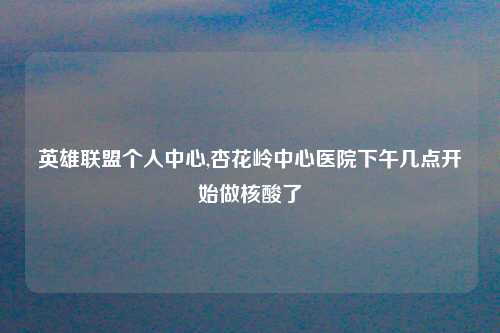 英雄联盟个人中心,杏花岭中心医院下午几点开始做核酸了