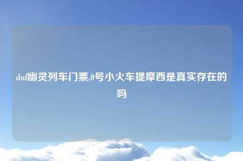 dnf幽灵列车门票,0号小火车提摩西是真实存在的吗