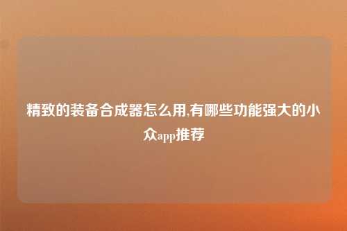 精致的装备合成器怎么用,有哪些功能强大的小众app推荐