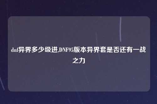 dnf异界多少级进,DNF95版本异界套是否还有一战之力