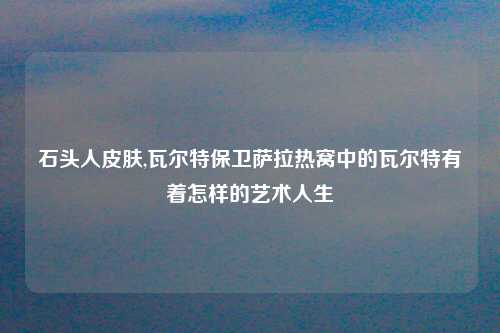 石头人皮肤,瓦尔特保卫萨拉热窝中的瓦尔特有着怎样的艺术人生