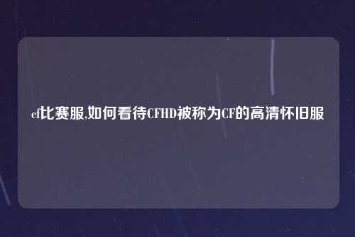 cf比赛服,如何看待CFHD被称为CF的高清怀旧服