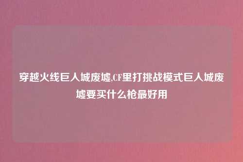 穿越火线巨人城废墟,CF里打挑战模式巨人城废墟要买什么枪最好用