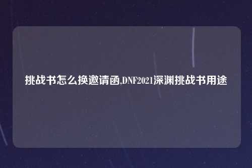 挑战书怎么换邀请函,DNF2021深渊挑战书用途