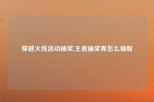 穿越火线活动抽奖,王者抽奖券怎么领取