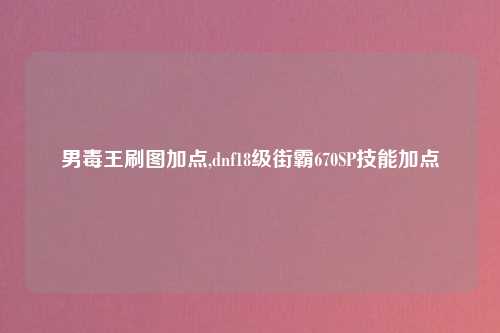 男毒王刷图加点,dnf18级街霸670SP技能加点