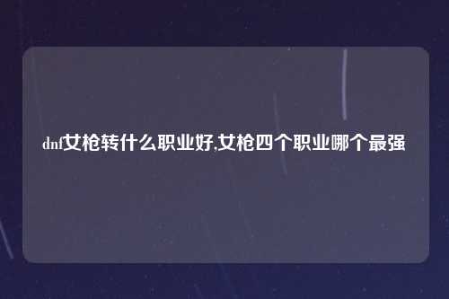 dnf女枪转什么职业好,女枪四个职业哪个最强