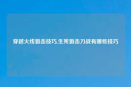 穿越火线狙击技巧,生死狙击刀战有哪些技巧