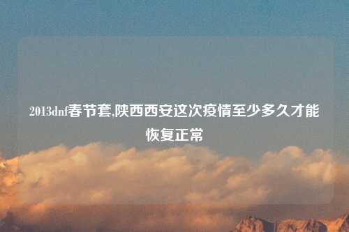 2013dnf春节套,陕西西安这次疫情至少多久才能恢复正常