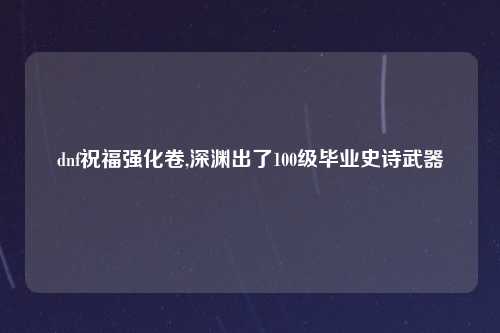 dnf祝福强化卷,深渊出了100级毕业史诗武器