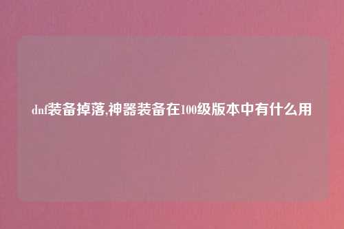 dnf装备掉落,神器装备在100级版本中有什么用