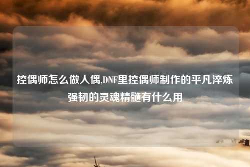 控偶师怎么做人偶,DNF里控偶师制作的平凡淬炼强韧的灵魂精髓有什么用