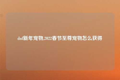 dnf新年宠物,2022春节至尊宠物怎么获得
