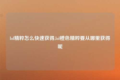 lol精粹怎么快速获得,lol橙色精粹要从哪里获得呢