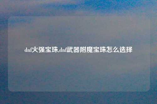 dnf火强宝珠,dnf武器附魔宝珠怎么选择
