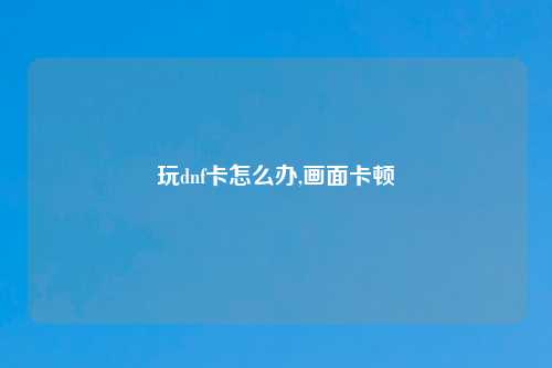玩dnf卡怎么办,画面卡顿
