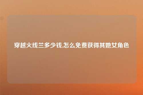 穿越火线兰多少钱,怎么免费获得其她女角色