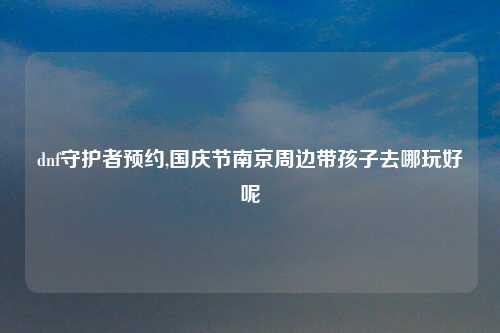 dnf守护者预约,国庆节南京周边带孩子去哪玩好呢