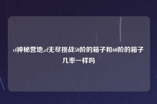 cf神秘营地,cf无尽挑战50阶的箱子和60阶的箱子几率一样吗