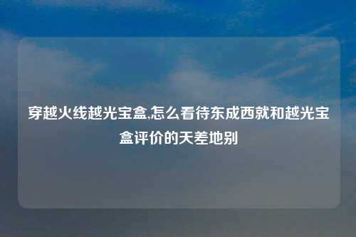 穿越火线越光宝盒,怎么看待东成西就和越光宝盒评价的天差地别