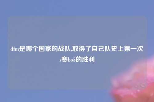 dfm是哪个国家的战队,取得了自己队史上第一次s赛bo5的胜利