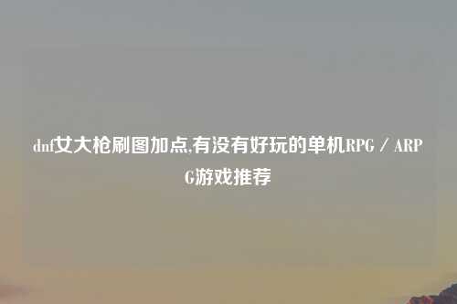 dnf女大枪刷图加点,有没有好玩的单机RPG／ARPG游戏推荐