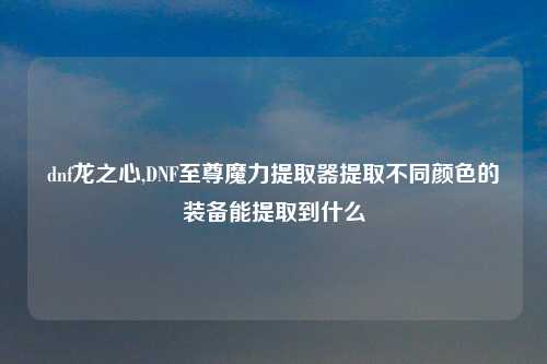 dnf龙之心,DNF至尊魔力提取器提取不同颜色的装备能提取到什么