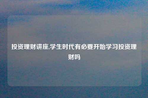 投资理财讲座,学生时代有必要开始学习投资理财吗