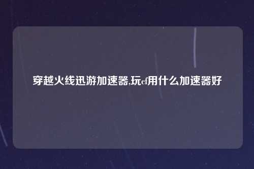 穿越火线迅游加速器,玩cf用什么加速器好
