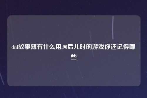 dnf故事簿有什么用,90后儿时的游戏你还记得哪些