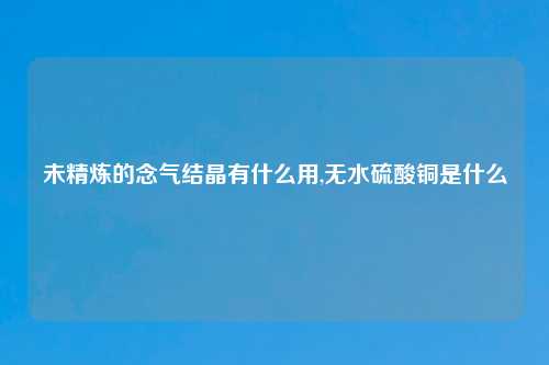 未精炼的念气结晶有什么用,无水硫酸铜是什么