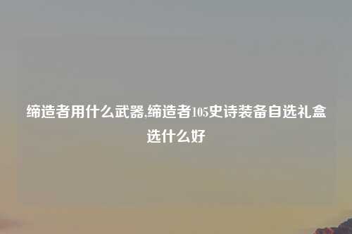 缔造者用什么武器,缔造者105史诗装备自选礼盒选什么好