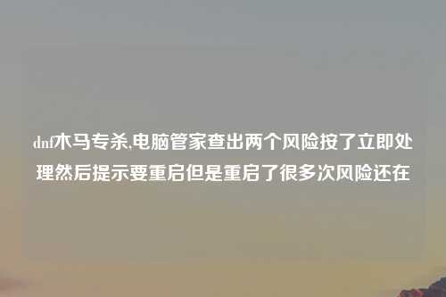 dnf木马专杀,电脑管家查出两个风险按了立即处理然后提示要重启但是重启了很多次风险还在