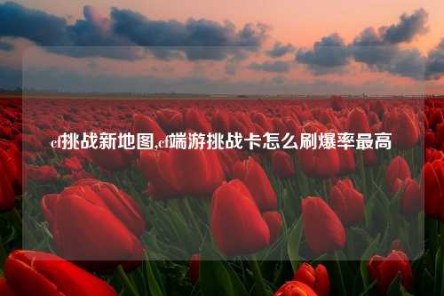 cf挑战新地图,cf端游挑战卡怎么刷爆率最高