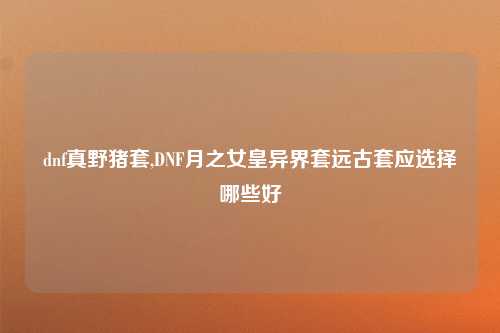 dnf真野猪套,DNF月之女皇异界套远古套应选择哪些好