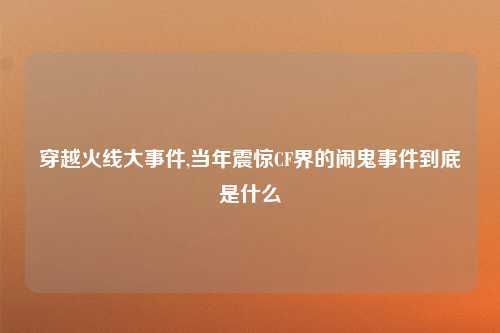 穿越火线大事件,当年震惊CF界的闹鬼事件到底是什么
