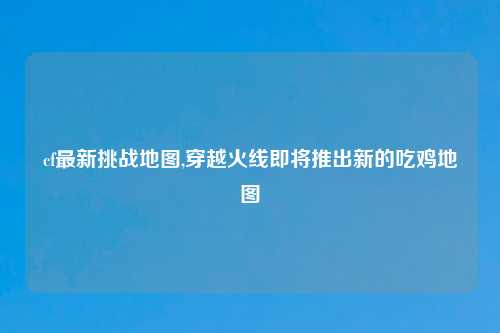 cf最新挑战地图,穿越火线即将推出新的吃鸡地图