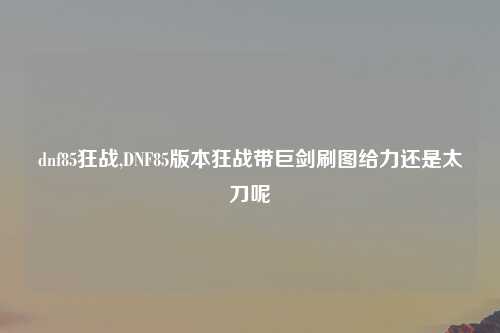 dnf85狂战,DNF85版本狂战带巨剑刷图给力还是太刀呢