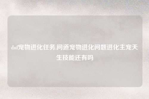 dnf宠物进化任务,问道宠物进化问题进化主宠天生技能还有吗