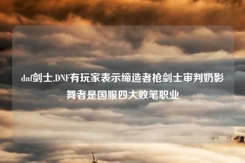 dnf剑士,DNF有玩家表示缔造者枪剑士审判奶影舞者是国服四大败笔职业