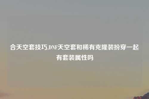 合天空套技巧,DNF天空套和稀有克隆装扮穿一起有套装属性吗