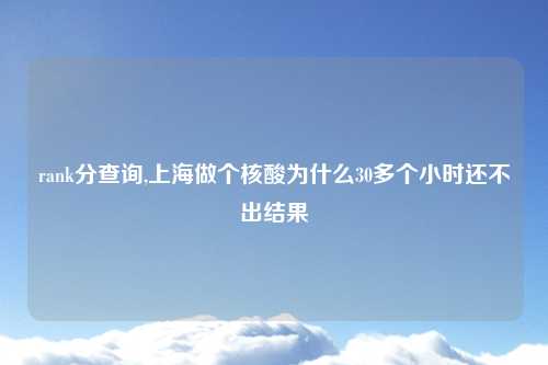 rank分查询,上海做个核酸为什么30多个小时还不出结果