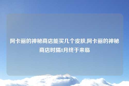 阿卡丽的神秘商店能买几个皮肤,阿卡丽的神秘商店时隔8月终于来临