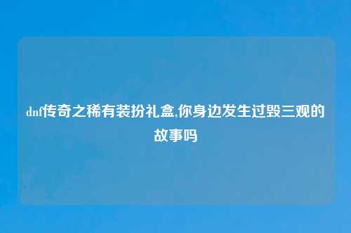 dnf传奇之稀有装扮礼盒,你身边发生过毁三观的故事吗