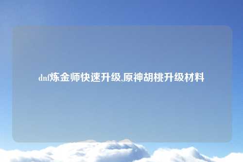 dnf炼金师快速升级,原神胡桃升级材料