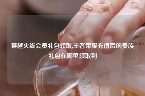 穿越火线会员礼包领取,王者荣耀充值后的贵族礼包在哪里领取到