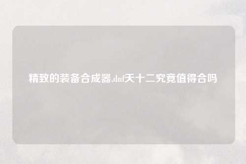 精致的装备合成器,dnf天十二究竟值得合吗