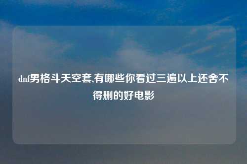 dnf男格斗天空套,有哪些你看过三遍以上还舍不得删的好电影