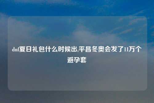 dnf夏日礼包什么时候出,平昌冬奥会发了11万个避孕套